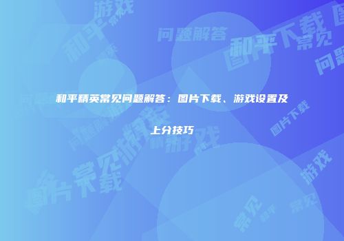 和平精英常见问题解答：图片下载、游戏设置及上分技巧