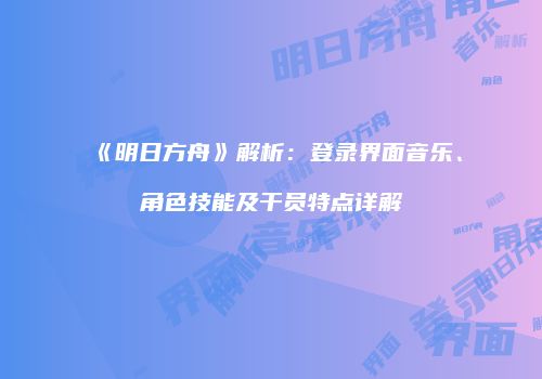 《明日方舟》解析：登录界面音乐、角色技能及干员特点详解