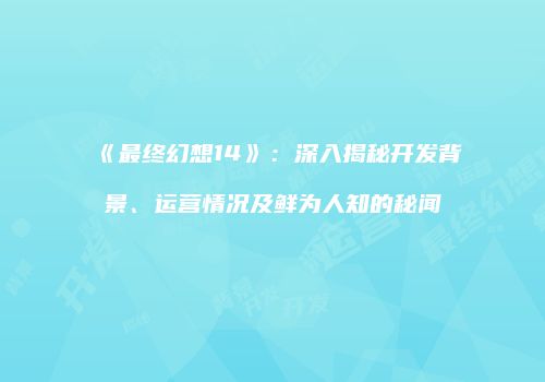 《最终幻想14》：深入揭秘开发背景、运营情况及鲜为人知的秘闻