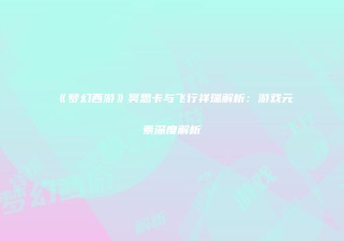 《梦幻西游》冥思卡与飞行祥瑞解析：游戏元素深度解析