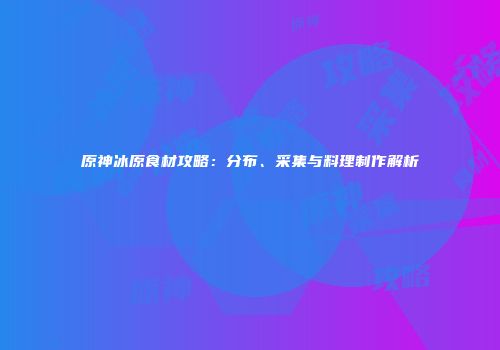 原神冰原食材攻略：分布、采集与料理制作解析