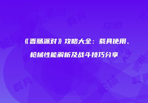 《香肠派对》攻略大全：载具使用、枪械性能解析及战斗技巧分享