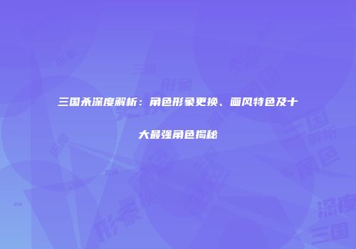 三国杀深度解析：角色形象更换、画风特色及十大最强角色揭秘