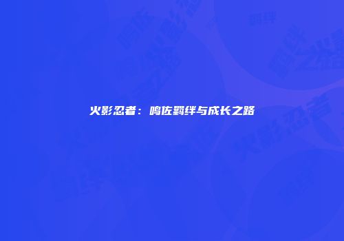 火影忍者：鸣佐羁绊与成长之路