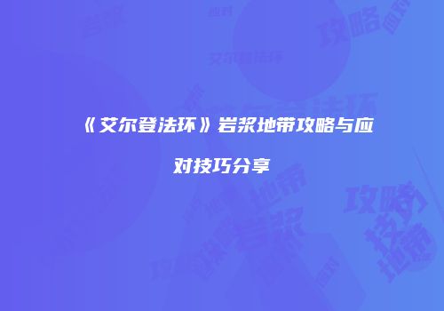 《艾尔登法环》岩浆地带攻略与应对技巧分享