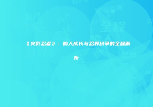 《火影忍者》：鸣人成长与忍界纷争的全程解析