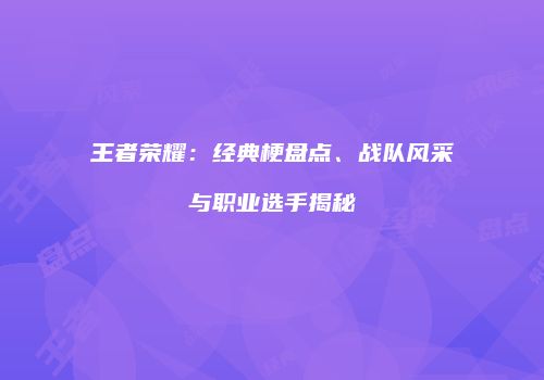 王者荣耀：经典梗盘点、战队风采与职业选手揭秘