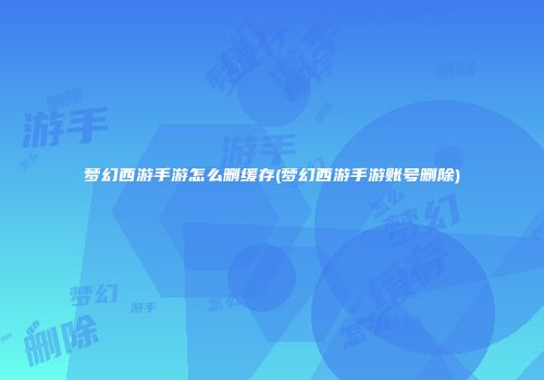 梦幻西游手游怎么删缓存(梦幻西游手游账号删除)