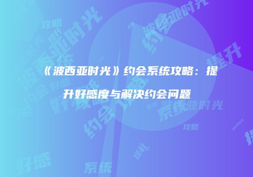 《波西亚时光》约会系统攻略：提升好感度与解决约会问题