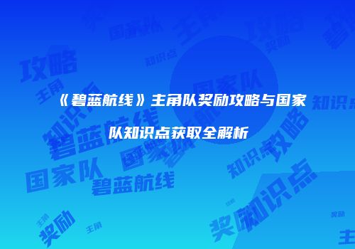 《碧蓝航线》主角队奖励攻略与国家队知识点获取全解析