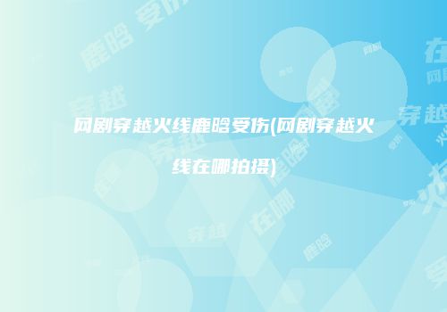网剧穿越火线鹿晗受伤(网剧穿越火线在哪拍摄)