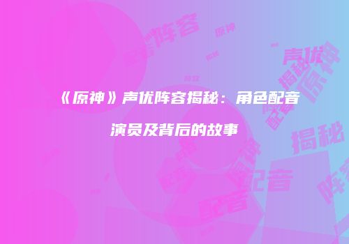 《原神》声优阵容揭秘：角色配音演员及背后的故事