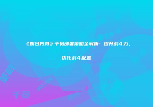 《明日方舟》干员部署策略全解析：提升战斗力，优化战斗配置