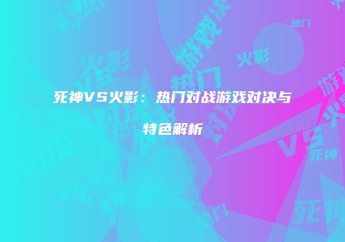 死神VS火影：热门对战游戏对决与特色解析