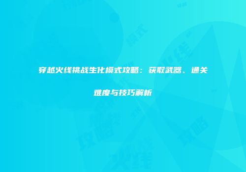 穿越火线挑战生化模式攻略：获取武器、通关难度与技巧解析