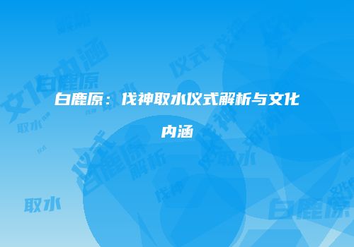 白鹿原：伐神取水仪式解析与文化内涵