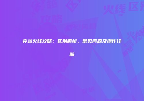 穿越火线攻略：区别解析、常见问题及操作详解