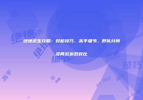 绝地求生攻略：对枪技巧、高手细节、野队分辨及两款游戏对比