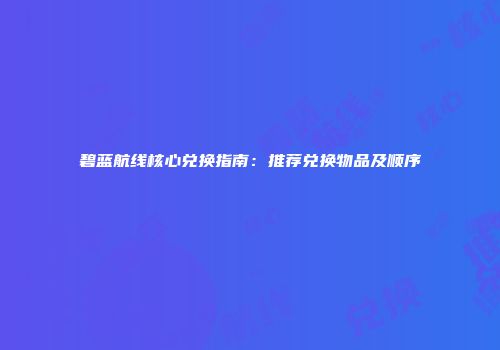 碧蓝航线核心兑换指南：推荐兑换物品及顺序