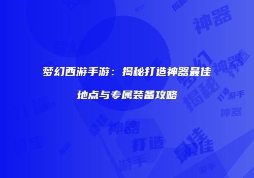 梦幻西游手游：揭秘打造神器最佳地点与专属装备攻略