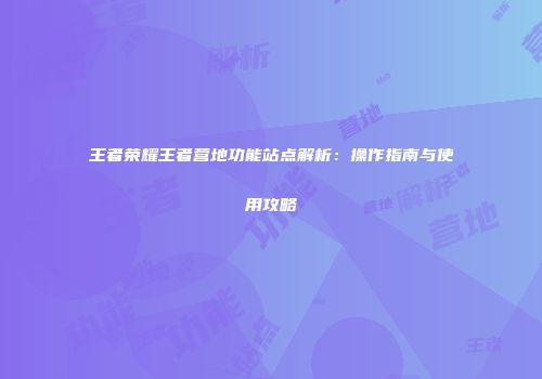 王者荣耀王者营地功能站点解析：操作指南与使用攻略