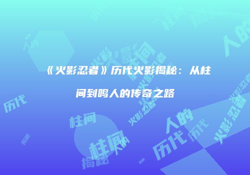 《火影忍者》历代火影揭秘：从柱间到鸣人的传奇之路