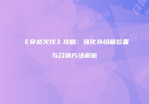 《穿越火线》攻略：强化补给箱位置与召唤方法解析