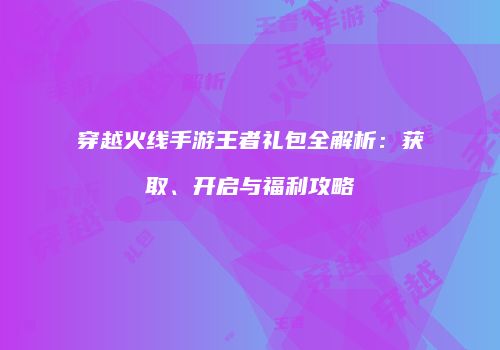 穿越火线手游王者礼包全解析：获取、开启与福利攻略