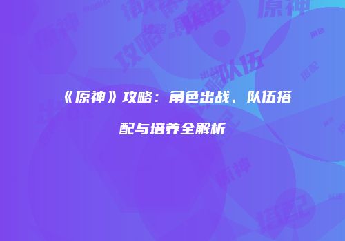 《原神》攻略：角色出战、队伍搭配与培养全解析