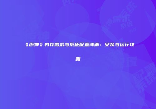 《原神》内存需求与系统配置详解：安装与运行攻略