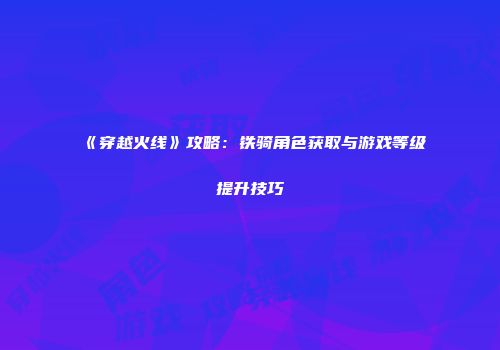 《穿越火线》攻略：铁骑角色获取与游戏等级提升技巧