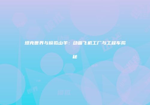 坦克世界与模拟山羊：动画飞机工厂与工程车揭秘