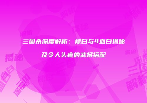 三国杀深度解析：裸白与4血白揭秘及令人头疼的武将搭配