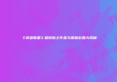 《英雄联盟》超轻粘土作品与趣味彩蛋大揭秘