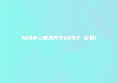 阴阳师三尾狐骨女(阴阳师 管狐)