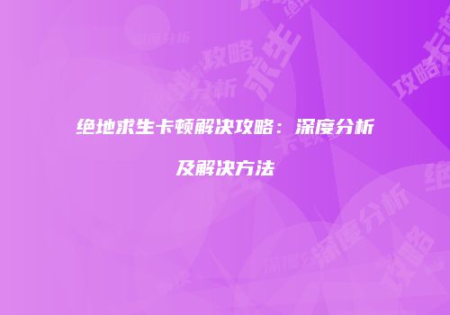 绝地求生卡顿解决攻略：深度分析及解决方法