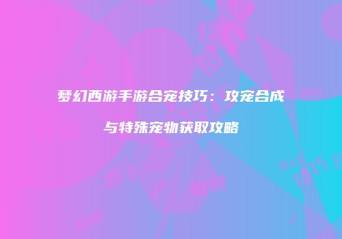 梦幻西游手游合宠技巧：攻宠合成与特殊宠物获取攻略
