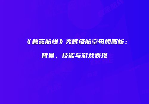 《碧蓝航线》光辉级航空母舰解析：背景、技能与游戏表现