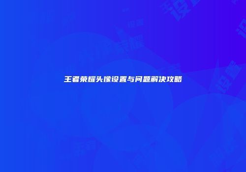 王者荣耀头像设置与问题解决攻略