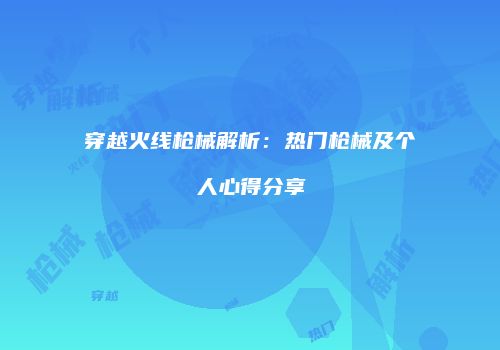 穿越火线枪械解析：热门枪械及个人心得分享