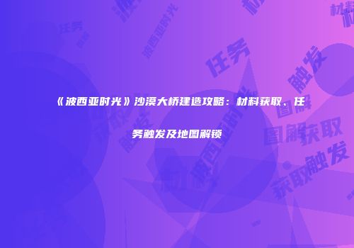 《波西亚时光》沙漠大桥建造攻略：材料获取、任务触发及地图解锁