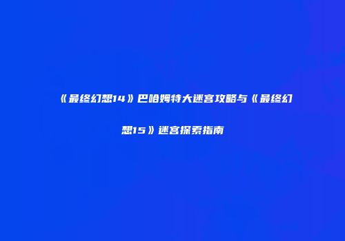 《最终幻想14》巴哈姆特大迷宫攻略与《最终幻想15》迷宫探索指南