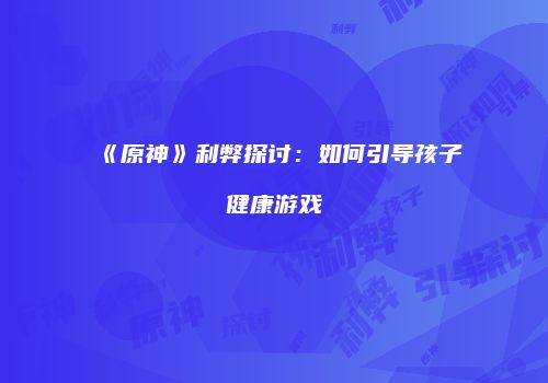 《原神》利弊探讨：如何引导孩子健康游戏