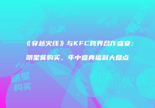《穿越火线》与KFC跨界合作盛宴：明星餐购买、年中盛典福利大盘点
