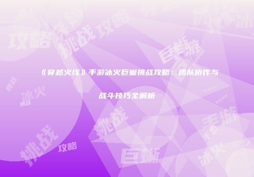 《穿越火线》手游冰火巨蜥挑战攻略：团队协作与战斗技巧全解析