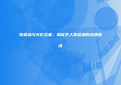 张韶涵与火影忍者：揭秘艺人张韶涵的动漫情缘