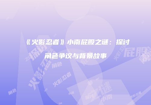 《火影忍者》小南屁股之谜：探讨角色争议与背景故事