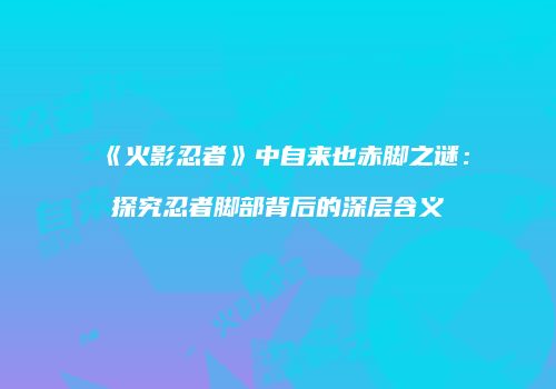 《火影忍者》中自来也赤脚之谜：探究忍者脚部背后的深层含义