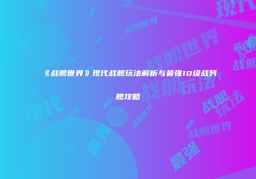 《战舰世界》现代战舰玩法解析与最强10级战列舰攻略
