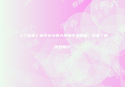 《三国杀》神手办与四大邪神手办解析：深度了解游戏魅力